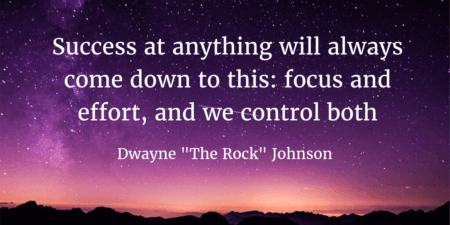 Quote by Dwayne "The Rock" Johnson: Success at anything will always come down to this: Focus and Effort, and we control both. More focus quotes on SaraDuggan.Me/Blog